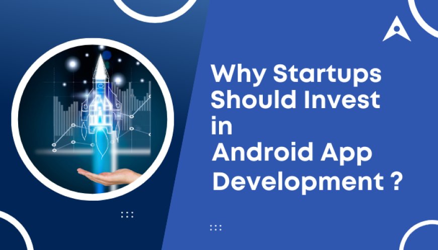 Why Startups Should Invest in Android App Development?